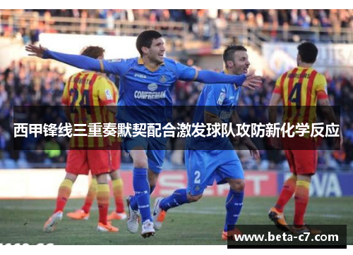 西甲锋线三重奏默契配合激发球队攻防新化学反应