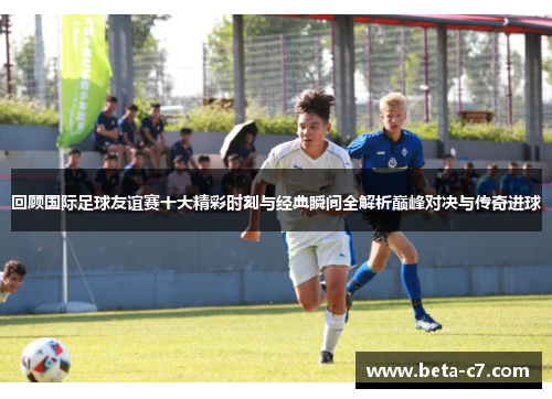 回顾国际足球友谊赛十大精彩时刻与经典瞬间全解析巅峰对决与传奇进球