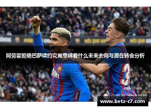阿劳霍拒绝巴萨续约究竟意味着什么未来去向与潜在转会分析