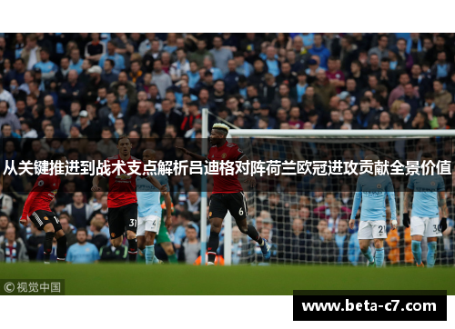 从关键推进到战术支点解析吕迪格对阵荷兰欧冠进攻贡献全景价值