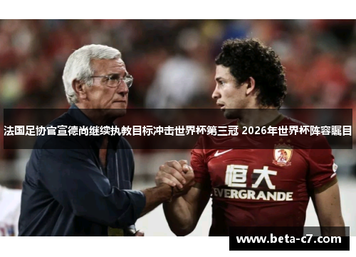 法国足协官宣德尚继续执教目标冲击世界杯第三冠 2026年世界杯阵容瞩目