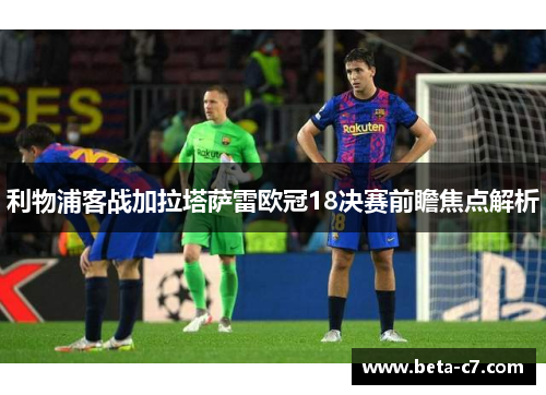 利物浦客战加拉塔萨雷欧冠18决赛前瞻焦点解析