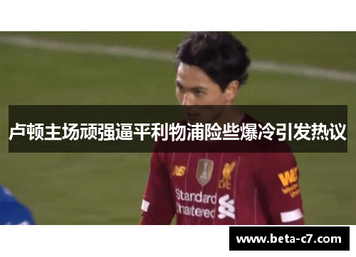 卢顿主场顽强逼平利物浦险些爆冷引发热议