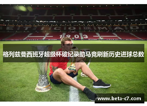 格列兹曼西班牙超级杯破纪录助马竞刷新历史进球总数