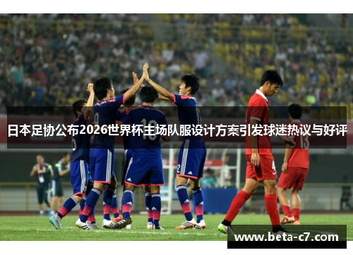 日本足协公布2026世界杯主场队服设计方案引发球迷热议与好评